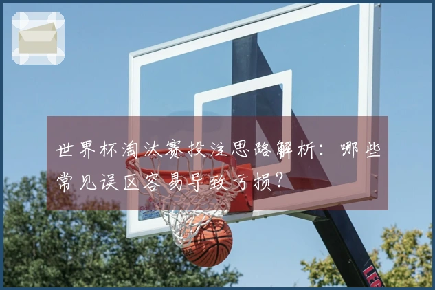 世界杯淘汰赛投注思路解析:哪些常见误区容易导致亏损?