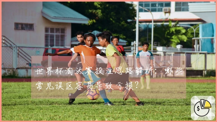 世界杯淘汰赛投注思路解析：哪些常见误区容易导致亏损？